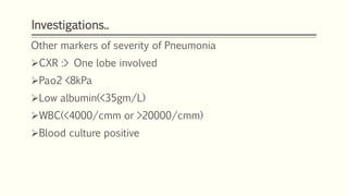 Investigations..
Other markers of severity of Pneumonia
CXR :> One lobe involved
Pao2 <8kPa
Low albumin(<35gm/L)
WBC(<4000/cmm or >20000/cmm)
Blood culture positive
 