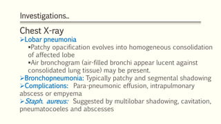 Investigations..
Chest X-ray
Lobar pneumonia
Patchy opacification evolves into homogeneous consolidation
of affected lobe
Air bronchogram (air-filled bronchi appear lucent against
consolidated lung tissue) may be present.
Bronchopneumonia: Typically patchy and segmental shadowing
Complications: Para-pneumonic effusion, intrapulmonary
abscess or empyema
Staph. aureus: Suggested by multilobar shadowing, cavitation,
pneumatocoeles and abscesses
 
