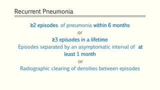 Recurrent Pneumonia
≥2 episodes of pneumonia within 6 months
or
≥3 episodes in a lifetime
Episodes separated by an asymptomatic interval of at
least 1 month
or
Radiographic clearing of densities between episodes
 