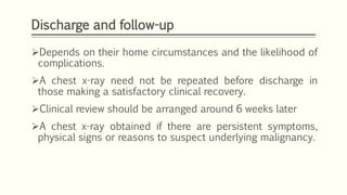Discharge and follow-up
Depends on their home circumstances and the likelihood of
complications.
A chest x-ray need not be repeated before discharge in
those making a satisfactory clinical recovery.
Clinical review should be arranged around 6 weeks later
A chest x-ray obtained if there are persistent symptoms,
physical signs or reasons to suspect underlying malignancy.
 