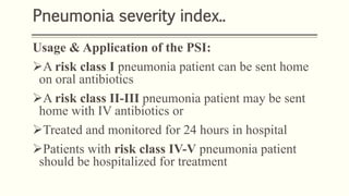 Pneumonia severity index..
Usage & Application of the PSI:
A risk class I pneumonia patient can be sent home
on oral antibiotics
A risk class II-III pneumonia patient may be sent
home with IV antibiotics or
Treated and monitored for 24 hours in hospital
Patients with risk class IV-V pneumonia patient
should be hospitalized for treatment
 