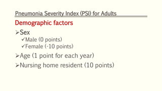Pneumonia Severity Index (PSI) for Adults
Demographic factors
Sex
Male (0 points)
Female (-10 points)
Age (1 point for each year)
Nursing home resident (10 points)
 