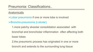Pneumonia: Classifications..
Anatomically
Lobar pneumonia if one or more lobe is involved
Broncho-pneumonia (Lobular)
1.more patchy alveolar consolidation associated with
bronchial and bronchiolar inflammation often affecting both
lower lobes
2.the pneumonic process has originated in one or more
bronchi and extends to the surrounding lung tissue
 