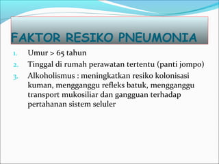 FAKTOR RESIKO PNEUMONIA
1. Umur > 65 tahun
2. Tinggal di rumah perawatan tertentu (panti jompo)
3. Alkoholismus : meningkatkan resiko kolonisasi
kuman, mengganggu refleks batuk, mengganggu
transport mukosiliar dan gangguan terhadap
pertahanan sistem seluler
 