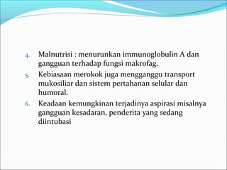 4. Malnutrisi : menurunkan immunoglobulin A dan
gangguan terhadap fungsi makrofag.
5. Kebiasaan merokok juga mengganggu transport
mukosiliar dan sistem pertahanan selular dan
humoral.
6. Keadaan kemungkinan terjadinya aspirasi misalnya
gangguan kesadaran, penderita yang sedang
diintubasi
 