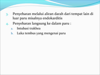 3. Penyebaran melalui aliran darah dari tempat lain di
luar paru misalnya endokarditis
4. Penyebaran langsung ke dalam paru :
a. Intubasi trakhea
b. Luka tembus yang mengenai paru
 