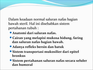 Dalam keadaan normal saluran nafas bagian
bawah steril. Hal ini disebabkan sistem
pertahanan tubuh :
Anatomi dari saluran nafas.
Cairan yang melapisi mukosa hidung, faring
dan saluran nafas bagian bawah.
Adanya refleks bersin dan batuk
Sistem transportasi mukosilier dari epitel
bronkus
Sistem pertahanan saluran nafas secara seluler
dan humoral
 