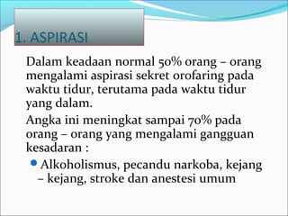 1. ASPIRASI
Dalam keadaan normal 50% orang – orang
mengalami aspirasi sekret orofaring pada
waktu tidur, terutama pada waktu tidur
yang dalam.
Angka ini meningkat sampai 70% pada
orang – orang yang mengalami gangguan
kesadaran :
Alkoholismus, pecandu narkoba, kejang
– kejang, stroke dan anestesi umum
 