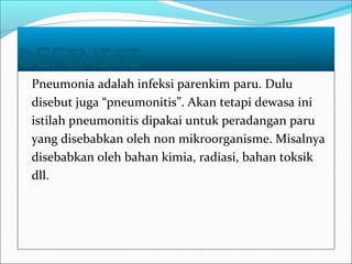 DEFINISI
Pneumonia adalah infeksi parenkim paru. Dulu
disebut juga “pneumonitis”. Akan tetapi dewasa ini
istilah pneumonitis dipakai untuk peradangan paru
yang disebabkan oleh non mikroorganisme. Misalnya
disebabkan oleh bahan kimia, radiasi, bahan toksik
dll.
 