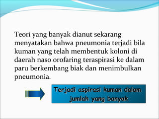 Teori yang banyak dianut sekarang
menyatakan bahwa pneumonia terjadi bila
kuman yang telah membentuk koloni di
daerah naso orofaring teraspirasi ke dalam
paru berkembang biak dan menimbulkan
pneumonia.
Terjadi aspirasi kuman dalamTerjadi aspirasi kuman dalam
jumlah yang banyakjumlah yang banyak
 