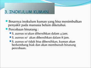 3. INOKULUM KUMAN
Besarnya inokulum kuman yang bisa menimbulkan
penyakit pada manusia belum diketahui.
Percobaan binatang :
S. aureus 105
akan dibersihkan dalam 4 jam.
S. aureus 106
akan dibersihkan dalam 8 jam.
S. aureus 108
tidak bisa dibersihkan, kuman akan
berkembang biak dan akan membunuh binatang
percobaan.
 