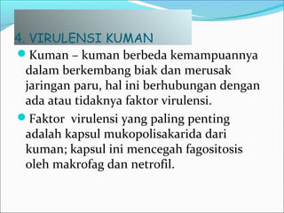 4. VIRULENSI KUMAN
Kuman – kuman berbeda kemampuannya
dalam berkembang biak dan merusak
jaringan paru, hal ini berhubungan dengan
ada atau tidaknya faktor virulensi.
Faktor virulensi yang paling penting
adalah kapsul mukopolisakarida dari
kuman; kapsul ini mencegah fagositosis
oleh makrofag dan netrofil.
 