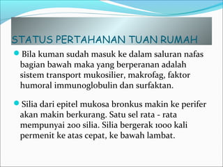STATUS PERTAHANAN TUAN RUMAH
Bila kuman sudah masuk ke dalam saluran nafas
bagian bawah maka yang berperanan adalah
sistem transport mukosilier, makrofag, faktor
humoral immunoglobulin dan surfaktan.
Silia dari epitel mukosa bronkus makin ke perifer
akan makin berkurang. Satu sel rata - rata
mempunyai 200 silia. Silia bergerak 1000 kali
permenit ke atas cepat, ke bawah lambat.
 