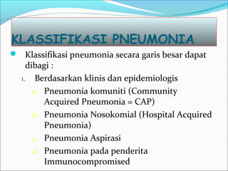 KLASSIFIKASI PNEUMONIA
 Klassifikasi pneumonia secara garis besar dapat
dibagi :
1. Berdasarkan klinis dan epidemiologis
a. Pneumonia komuniti (Community
Acquired Pneumonia = CAP)
b. Pneumonia Nosokomial (Hospital Acquired
Pneumonia)
c. Pneumonia Aspirasi
d. Pneumonia pada penderita
Immunocompromised
 