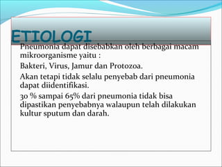 ETIOLOGIPneumonia dapat disebabkan oleh berbagai macam
mikroorganisme yaitu :
Bakteri, Virus, Jamur dan Protozoa.
Akan tetapi tidak selalu penyebab dari pneumonia
dapat diidentifikasi.
30 % sampai 65% dari pneumonia tidak bisa
dipastikan penyebabnya walaupun telah dilakukan
kultur sputum dan darah.
 