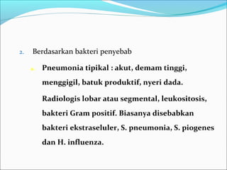 2. Berdasarkan bakteri penyebab
a. Pneumonia tipikal : akut, demam tinggi,
menggigil, batuk produktif, nyeri dada.
Radiologis lobar atau segmental, leukositosis,
bakteri Gram positif. Biasanya disebabkan
bakteri ekstraseluler, S. pneumonia, S. piogenes
dan H. influenza.
 