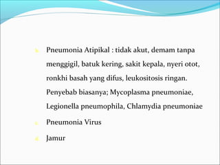 b. Pneumonia Atipikal : tidak akut, demam tanpa
menggigil, batuk kering, sakit kepala, nyeri otot,
ronkhi basah yang difus, leukositosis ringan.
Penyebab biasanya; Mycoplasma pneumoniae,
Legionella pneumophila, Chlamydia pneumoniae
c. Pneumonia Virus
d. Jamur
 