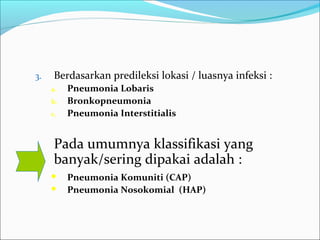 3. Berdasarkan predileksi lokasi / luasnya infeksi :
a. Pneumonia Lobaris
b. Bronkopneumonia
c. Pneumonia Interstitialis
Pada umumnya klassifikasi yang
banyak/sering dipakai adalah :
 Pneumonia Komuniti (CAP)
 Pneumonia Nosokomial (HAP)
 
