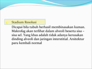 4. Stadium Resolusi
Dicapai bila tubuh berhasil membinasakan kuman.
Makrofag akan terlihat dalam alveoli beserta sisa –
sisa sel. Yang khas adalah tidak adanya kerusakan
dinding alveoli dan jaringan interstitial. Arsitektur
paru kembali normal
 