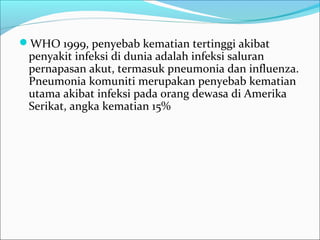 WHO 1999, penyebab kematian tertinggi akibat
penyakit infeksi di dunia adalah infeksi saluran
pernapasan akut, termasuk pneumonia dan influenza.
Pneumonia komuniti merupakan penyebab kematian
utama akibat infeksi pada orang dewasa di Amerika
Serikat, angka kematian 15%
 