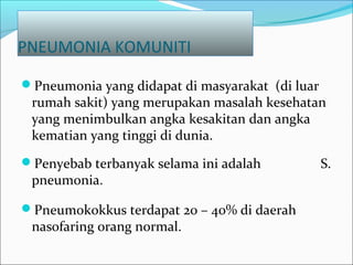 PNEUMONIA KOMUNITI
Pneumonia yang didapat di masyarakat (di luar
rumah sakit) yang merupakan masalah kesehatan
yang menimbulkan angka kesakitan dan angka
kematian yang tinggi di dunia.
Penyebab terbanyak selama ini adalah S.
pneumonia.
Pneumokokkus terdapat 20 – 40% di daerah
nasofaring orang normal.
 