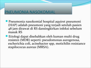 PNEUMONIA NASOKOMIAL
Pneumonia nasokomial hospital aquiret pneumoni
(HAP) adalah pneumoni yang terjadi setelah pasien
48 jam dirawat di RS dansingkirkan infeksi sebelum
masuk RS
Etiologi dapat disebabkan oleh kuman multi drug
resisten (MDR) seperti: pseudomonas aurogenosa,
escherichia coli, acinebacter spp, metichilin resistance
stapilococus aureus (MRSA).
 