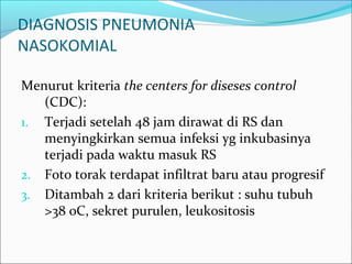 DIAGNOSIS PNEUMONIA
NASOKOMIAL
Menurut kriteria the centers for diseses control
(CDC):
1. Terjadi setelah 48 jam dirawat di RS dan
menyingkirkan semua infeksi yg inkubasinya
terjadi pada waktu masuk RS
2. Foto torak terdapat infiltrat baru atau progresif
3. Ditambah 2 dari kriteria berikut : suhu tubuh
>38 0C, sekret purulen, leukositosis
 