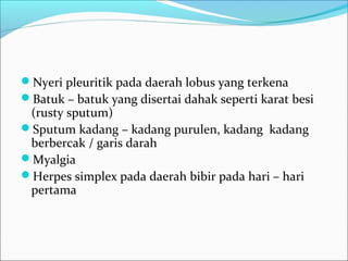 Nyeri pleuritik pada daerah lobus yang terkena
Batuk – batuk yang disertai dahak seperti karat besi
(rusty sputum)
Sputum kadang – kadang purulen, kadang kadang
berbercak / garis darah
Myalgia
Herpes simplex pada daerah bibir pada hari – hari
pertama
 