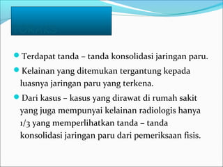 TORAKS
Terdapat tanda – tanda konsolidasi jaringan paru.
Kelainan yang ditemukan tergantung kepada
luasnya jaringan paru yang terkena.
Dari kasus – kasus yang dirawat di rumah sakit
yang juga mempunyai kelainan radiologis hanya
1/3 yang memperlihatkan tanda – tanda
konsolidasi jaringan paru dari pemeriksaan fisis.
 