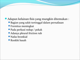 Adapun kelainan fisis yang mungkin ditemukan :
Bagian yang sakit tertinggal dalam pernafasan
Fremitus meningkat
Pada perkusi redup / pekak
Adanya pleural friction rub
Nafas bronkial
Ronkhi basah
 