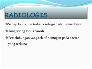 RADIOLOGIS
Setiap lobus bisa terkena sebagian atau seluruhnya
Yang sering lobus bawah
Perselubungan yang relatif homogen pada daerah
yang terkena
 
