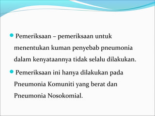 Pemeriksaan – pemeriksaan untuk
menentukan kuman penyebab pneumonia
dalam kenyataannya tidak selalu dilakukan.
Pemeriksaan ini hanya dilakukan pada
Pneumonia Komuniti yang berat dan
Pneumonia Nosokomial.
 