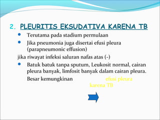 2. PLEURITIS EKSUDATIVA KARENA TB
 Terutama pada stadium permulaan
 Jika pneumonia juga disertai efusi pleura
(parapneumonic effusion)
jika riwayat infeksi saluran nafas atas (-)
 Batuk batuk tanpa sputum, Leukosit normal, cairan
pleura banyak, limfosit banyak dalam cairan pleura.
Besar kemungkinan efusi pleura
karena TB
 