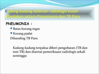 Kadang-kadang kelainan radiologis susah
dibedakan antara Pneumonia dan TB Paru
PNEUMONIA :
Batas kurang tegas
Kurang padat
Dibanding TB Paru
Kadang-kadang terpaksa diberi pengobatan (TB dan
non TB) dan disertai pemeriksaan radiologis sekali
seminggu
 