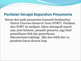 Penilaian Derajat Keparahan Pneumonia
Sistem skor pada pneumonia komuniti berdasarkan
Patient Outcome Research Team (PORT). Penilaian
skor PORT ini meliputi, faktor demografi seperti
usia, jenis kelamin, penyakit penyerta, juga hasil
pemeriksaan fisik dan pemeriksaan
laboratorium/radiologi. "Jika skor lebih dari 70
penderita harus dirawat inap
 