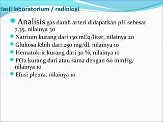 Hasil laboratorium / radiologi
Analisis gas darah arteri didapatkan pH sebesar
7,35, nilainya 30
Natrium kurang dari 130 mEq/liter, nilainya 20
Glukosa lebih dari 250 mg/dl, nilainya 10
Hematokrit kurang dari 30 %, nilainya 10
PO2 kurang dari atau sama dengan 60 mmHg,
nilainya 10
Efusi pleura, nilainya 10
 