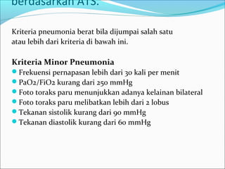 berdasarkan ATS.
Kriteria pneumonia berat bila dijumpai salah satu
atau lebih dari kriteria di bawah ini.
Kriteria Minor Pneumonia
Frekuensi pernapasan lebih dari 30 kali per menit
PaO2/FiO2 kurang dari 250 mmHg
Foto toraks paru menunjukkan adanya kelainan bilateral
Foto toraks paru melibatkan lebih dari 2 lobus
Tekanan sistolik kurang dari 90 mmHg
Tekanan diastolik kurang dari 60 mmHg
 