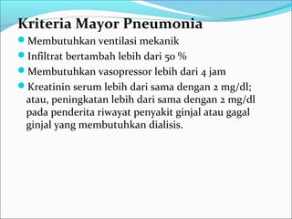 Kriteria Mayor Pneumonia
Membutuhkan ventilasi mekanik
Infiltrat bertambah lebih dari 50 %
Membutuhkan vasopressor lebih dari 4 jam
Kreatinin serum lebih dari sama dengan 2 mg/dl;
atau, peningkatan lebih dari sama dengan 2 mg/dl
pada penderita riwayat penyakit ginjal atau gagal
ginjal yang membutuhkan dialisis.
 