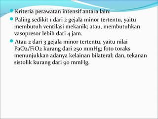 Kriteria perawatan intensif antara lain:
Paling sedikit 1 dari 2 gejala minor tertentu, yaitu
membutuh ventilasi mekanik; atau, membutuhkan
vasopresor lebih dari 4 jam.
Atau 2 dari 3 gejala minor tertentu, yaitu nilai
PaO2/FiO2 kurang dari 250 mmHg; foto toraks
menunjukkan adanya kelainan bilateral; dan, tekanan
sistolik kurang dari 90 mmHg.
 