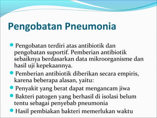 Pengobatan Pneumonia
Pengobatan terdiri atas antibiotik dan
pengobatan suportif. Pemberian antibiotik
sebaiknya berdasarkan data mikroorganisme dan
hasil uji kepekaannya.
Pemberian antibiotik diberikan secara empiris,
karena beberapa alasan, yaitu:
Penyakit yang berat dapat mengancam jiwa
Bakteri patogen yang berhasil di isolasi belum
tentu sebagai penyebab pneumonia
Hasil pembiakan bakteri memerlukan waktu
 