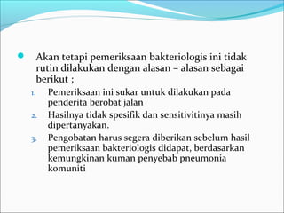  Akan tetapi pemeriksaan bakteriologis ini tidak
rutin dilakukan dengan alasan – alasan sebagai
berikut ;
1. Pemeriksaan ini sukar untuk dilakukan pada
penderita berobat jalan
2. Hasilnya tidak spesifik dan sensitivitinya masih
dipertanyakan.
3. Pengobatan harus segera diberikan sebelum hasil
pemeriksaan bakteriologis didapat, berdasarkan
kemungkinan kuman penyebab pneumonia
komuniti
 