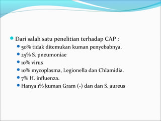 Dari salah satu penelitian terhadap CAP :
50% tidak ditemukan kuman penyebabnya.
25% S. pneumoniae
10% virus
10% mycoplasma, Legionella dan Chlamidia.
7% H. influenza.
Hanya 1% kuman Gram (-) dan dan S. aureus
 