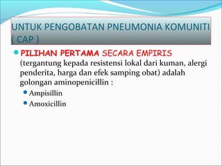UNTUK PENGOBATAN PNEUMONIA KOMUNITI
( CAP )
PILIHAN PERTAMA SECARA EMPIRIS
(tergantung kepada resistensi lokal dari kuman, alergi
penderita, harga dan efek samping obat) adalah
golongan aminopenicillin :
Ampisillin
Amoxicillin
 
