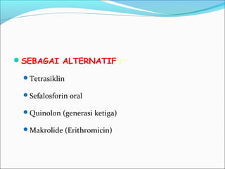 SEBAGAI ALTERNATIF :
Tetrasiklin
Sefalosforin oral
Quinolon (generasi ketiga)
Makrolide (Erithromicin)
 