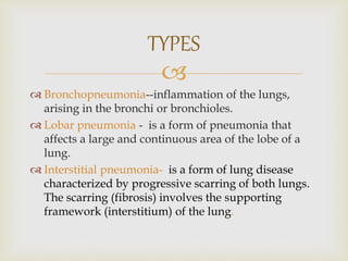
 Bronchopneumonia--inflammation of the lungs,
arising in the bronchi or bronchioles.
 Lobar pneumonia - is a form of pneumonia that
affects a large and continuous area of the lobe of a
lung.
 Interstitial pneumonia- is a form of lung disease
characterized by progressive scarring of both lungs.
The scarring (fibrosis) involves the supporting
framework (interstitium) of the lung.
TYPES
 