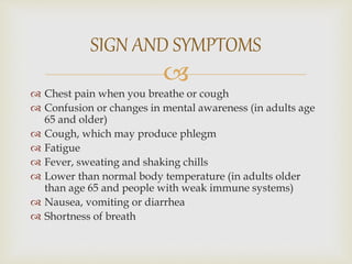
 Chest pain when you breathe or cough
 Confusion or changes in mental awareness (in adults age
65 and older)
 Cough, which may produce phlegm
 Fatigue
 Fever, sweating and shaking chills
 Lower than normal body temperature (in adults older
than age 65 and people with weak immune systems)
 Nausea, vomiting or diarrhea
 Shortness of breath
SIGN AND SYMPTOMS
 