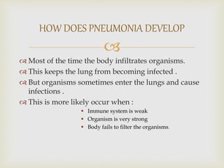 
 Most of the time the body infiltrates organisms.
 This keeps the lung from becoming infected .
 But organisms sometimes enter the lungs and cause
infections .
 This is more likely occur when :
 Immune system is weak
 Organism is very strong
 Body fails to filter the organisms.
HOW DOES PNEUMONIA DEVELOP
 