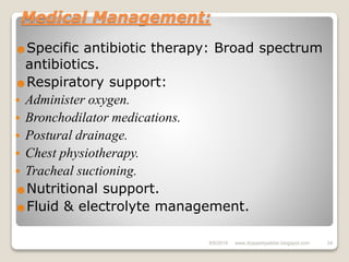 Medical Management:
☻Specific antibiotic therapy: Broad spectrum
antibiotics.
☻Respiratory support:
 Administer oxygen.
 Bronchodilator medications.
 Postural drainage.
 Chest physiotherapy.
 Tracheal suctioning.
☻Nutritional support.
☻Fluid & electrolyte management.
6/6/2018 24www.drjayeshpatidar.blogspot.com
 