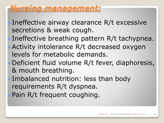 Nursing management:
Ineffective airway clearance R/t excessive
secretions & weak cough.
Ineffective breathing pattern R/t tachypnea.
Activity intolerance R/t decreased oxygen
levels for metabolic demands.
Deficient fluid volume R/t fever, diaphoresis,
& mouth breathing.
Imbalanced nutrition: less than body
requirements R/t dyspnea.
Pain R/t frequent coughing.
6/6/2018 25www.drjayeshpatidar.blogspot.com
 