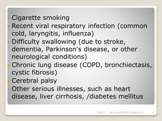  Cigarette smoking
 Recent viral respiratory infection (common
cold, laryngitis, influenza)
 Difficulty swallowing (due to stroke,
dementia, Parkinson's disease, or other
neurological conditions)
 Chronic lung disease (COPD, bronchiectasis,
cystic fibrosis)
 Cerebral palsy
 Other serious illnesses, such as heart
disease, liver cirrhosis, /diabetes mellitus
6/6/2018 6www.drjayeshpatidar.blogspot.com
 